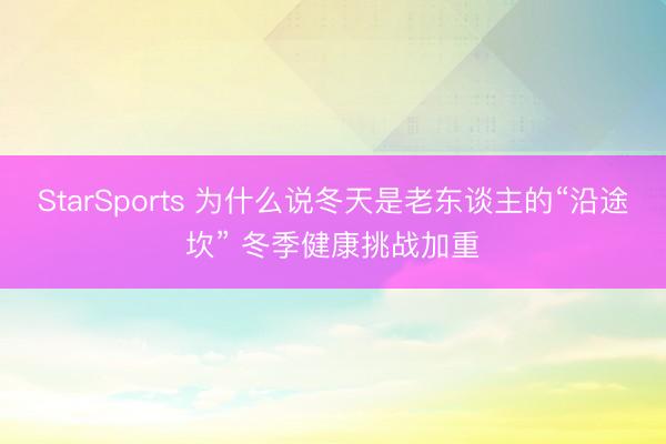 StarSports 为什么说冬天是老东谈主的“沿途坎” 冬季健康挑战加重