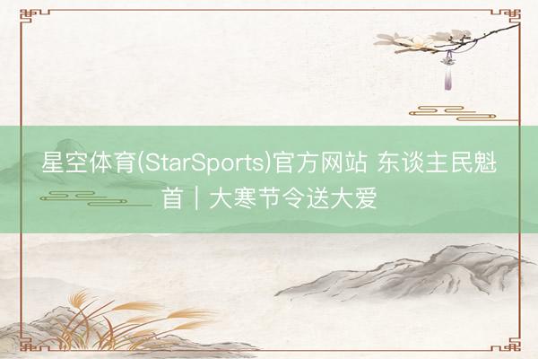 星空体育(StarSports)官方网站 东谈主民魁首｜大寒节令送大爱