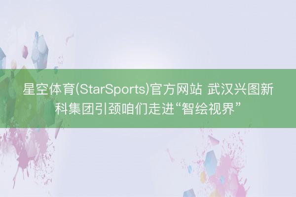星空体育(StarSports)官方网站 武汉兴图新科集团引颈咱们走进“智绘视界”