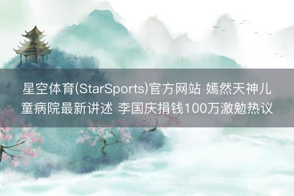 星空体育(StarSports)官方网站 嫣然天神儿童病院最新讲述 李国庆捐钱100万激勉热议