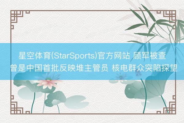 星空体育(StarSports)官方网站 顾军被查 曾是中国首批反映堆主管员 核电群众突陷探望
