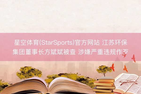 星空体育(StarSports)官方网站 江苏环保集团董事长方斌斌被查 涉嫌严重违规作歹