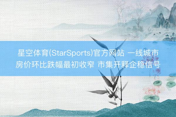 星空体育(StarSports)官方网站 一线城市房价环比跌幅最初收窄 市集开释企稳信号