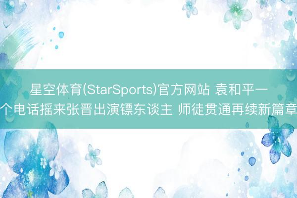 星空体育(StarSports)官方网站 袁和平一个电话摇来张晋出演镖东谈主 师徒贯通再续新篇章