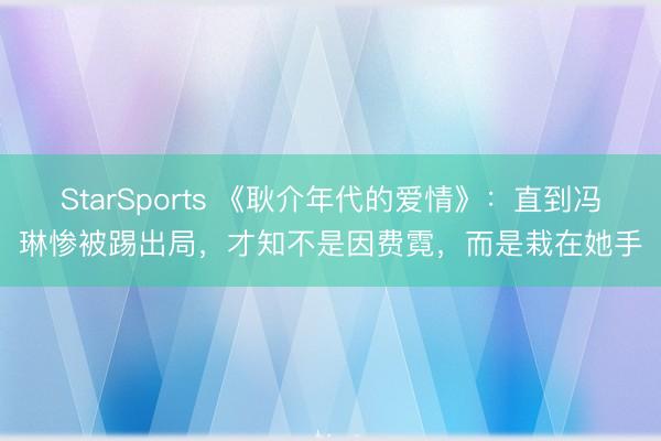 StarSports 《耿介年代的爱情》:直到冯琳惨被踢出局,才知不是因费霓,而是栽在她手