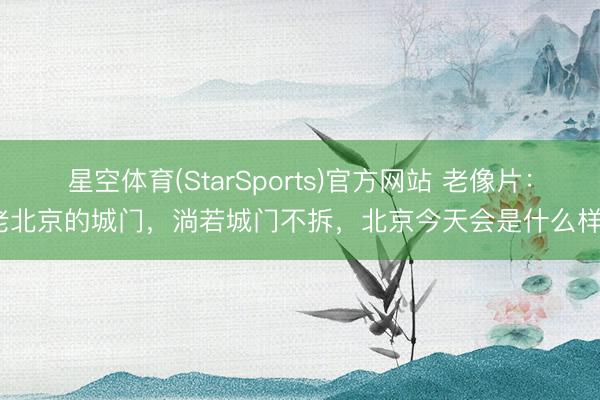 星空体育(StarSports)官方网站 老像片：老北京的城门，淌若城门不拆，北京今天会是什么样？