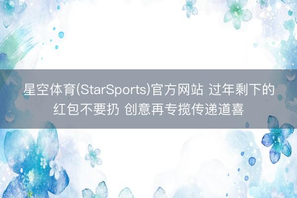 星空体育(StarSports)官方网站 过年剩下的红包不要扔 创意再专揽传递道喜