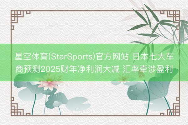 星空体育(StarSports)官方网站 日本七大车商预测2025财年净利润大减 汇率牵涉盈利