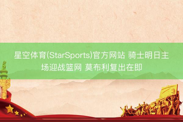 星空体育(StarSports)官方网站 骑士明日主场迎战篮网 莫布利复出在即