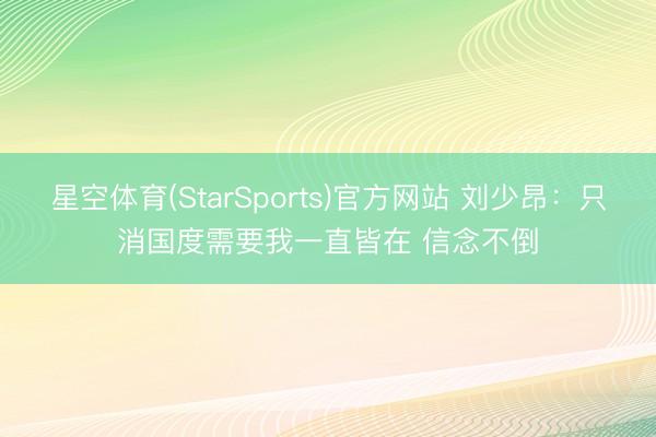 星空体育(StarSports)官方网站 刘少昂:只消国度需要我一直皆在 信念不倒