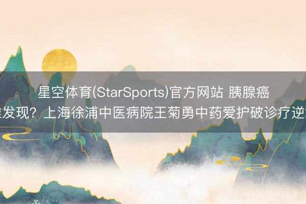星空体育(StarSports)官方网站 胰腺癌难发现?上海徐浦中医病院王菊勇中药爱护破诊疗逆境