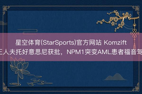 星空体育(StarSports)官方网站 Komzifti 王人夫托好意思尼获批,NPM1突变AML患者福音驾临