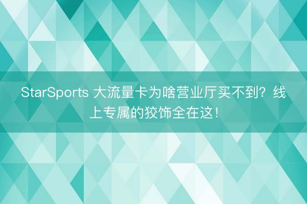 StarSports 大流量卡为啥营业厅买不到？线上专属的狡饰全在这！