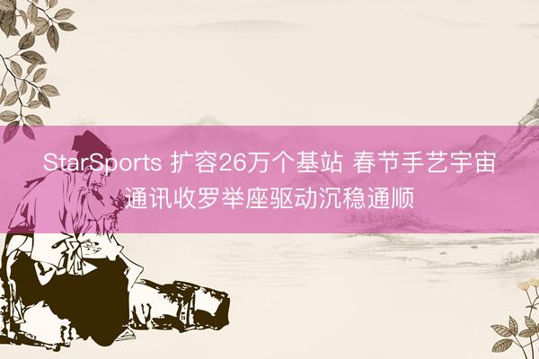 StarSports 扩容26万个基站 春节手艺宇宙通讯收罗举座驱动沉稳通顺