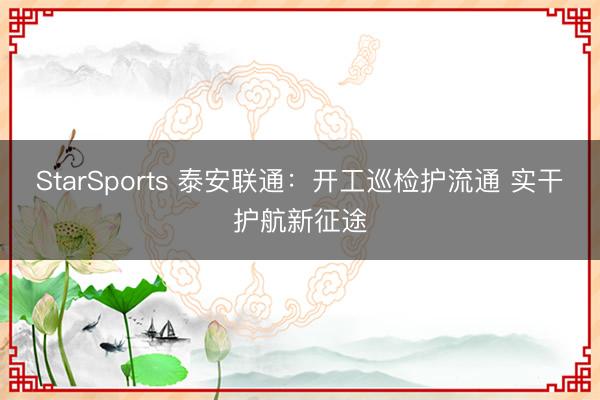 StarSports 泰安联通：开工巡检护流通 实干护航新征途