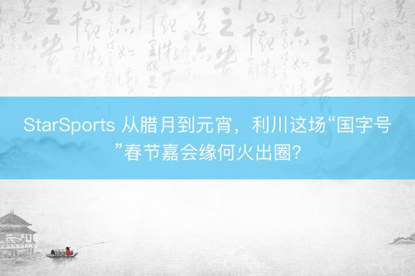 StarSports 从腊月到元宵,利川这场“国字号”春节嘉会缘何火出圈?
