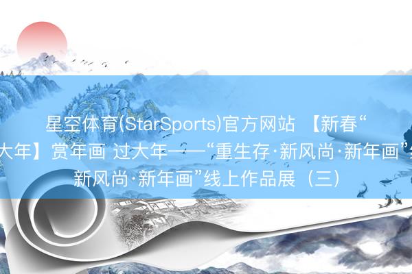 星空体育(StarSports)官方网站 【新春“福”满多 欢畅过大年】赏年画 过大年——“重生存·新风尚·新年画”线上作品展（三）