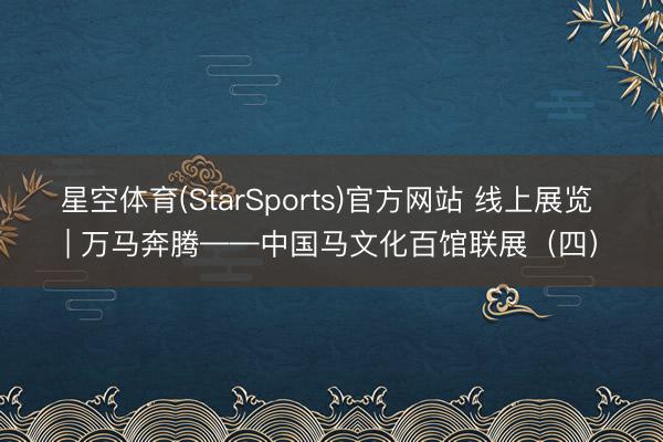 星空体育(StarSports)官方网站 线上展览 | 万马奔腾——中国马文化百馆联展(四)