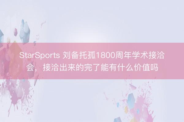 StarSports 刘备托孤1800周年学术接洽会,接洽出来的完了能有什么价值吗