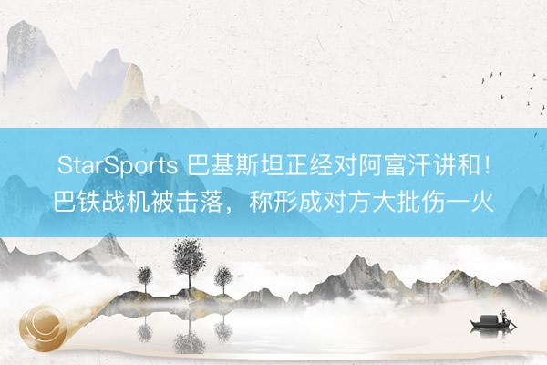 StarSports 巴基斯坦正经对阿富汗讲和!巴铁战机被击落,称形成对方大批伤一火