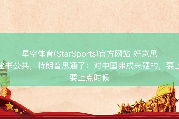 星空体育(StarSports)官方网站 好意思军连夜秘书公共,特朗普思通了:对中国弗成来硬的,要上点时候
