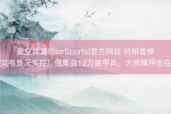 星空体育(StarSports)官方网站 特朗普倏得文书景况失控!俄集会12万装甲兵,大规模抨击在即