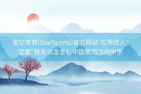 星空体育(StarSports)官方网站 应用战火“空窗”抢东说念主！中国航司飞向中东