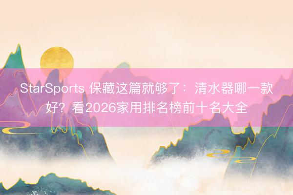 StarSports 保藏这篇就够了：清水器哪一款好？看2026家用排名榜前十名大全