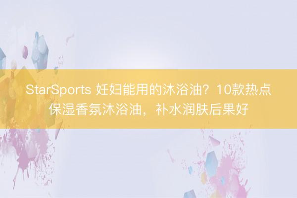 StarSports 妊妇能用的沐浴油？10款热点保湿香氛沐浴油，补水润肤后果好