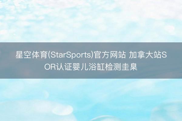 星空体育(StarSports)官方网站 加拿大站SOR认证婴儿浴缸检测圭臬