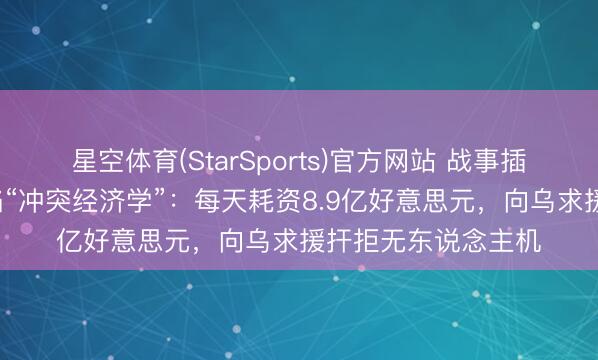 星空体育(StarSports)官方网站 战事插足第9天,好意思陷“冲突经济学”:每天耗资8.9亿好意思元,向乌求援扞拒无东说念主机