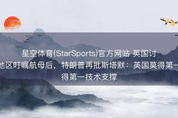 星空体育(StarSports)官方网站 英国讨论向中东地区叮嘱航母后,特朗普再批斯塔默:英国莫得第一技术支撑