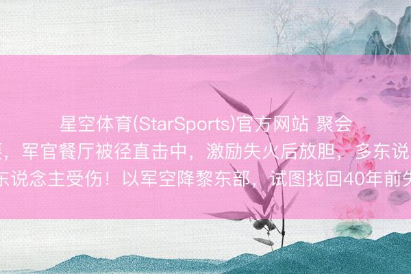 星空体育(StarSports)官方网站 聚会国驻黎巴嫩部队遭导弹首要,军官餐厅被径直击中,激励失火后放胆,多东说念主受伤!以军空降黎东部,试图找回40年前失散的空军领航员遗体