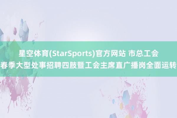 星空体育(StarSports)官方网站 市总工会春季大型处事招聘四肢暨工会主席直广播岗全面运转