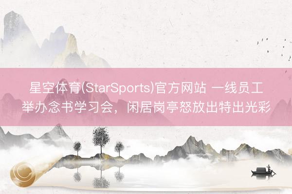 星空体育(StarSports)官方网站 一线员工举办念书学习会，闲居岗亭怒放出特出光彩