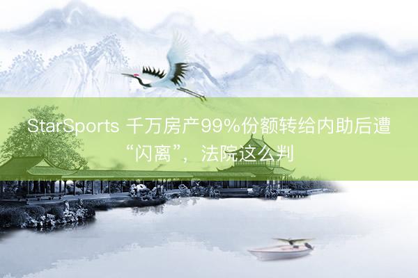 StarSports 千万房产99%份额转给内助后遭“闪离”，法院这么判