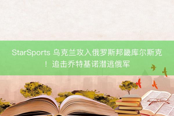 StarSports 乌克兰攻入俄罗斯邦畿库尔斯克！追击乔特基诺潜逃俄军