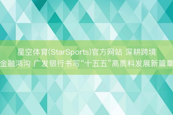 星空体育(StarSports)官方网站 深耕跨境金融鸿沟 广发银行书写“十五五”高质料发展新篇章