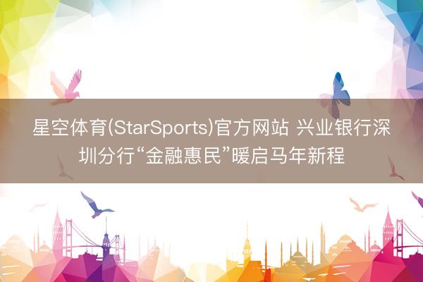 星空体育(StarSports)官方网站 兴业银行深圳分行“金融惠民”暖启马年新程