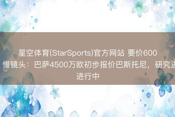 星空体育(StarSports)官方网站 要价6000万!慢镜头:巴萨4500万欧初步报价巴斯托尼,研究进行中