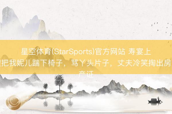 星空体育(StarSports)官方网站 寿宴上大嫂把我妮儿踹下椅子，骂丫头片子，丈夫冷笑掏出房产证