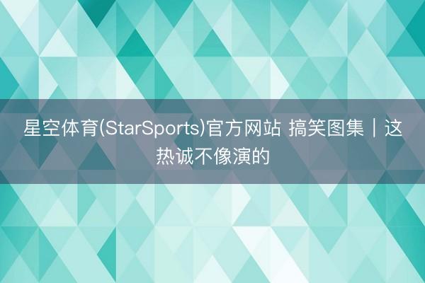星空体育(StarSports)官方网站 搞笑图集|这热诚不像演的