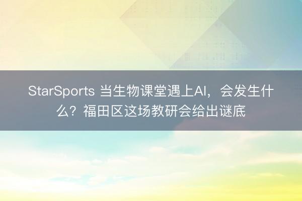 StarSports 当生物课堂遇上AI,会发生什么?福田区这场教研会给出谜底