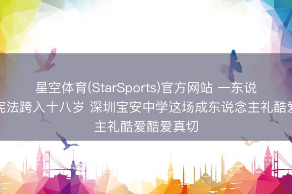星空体育(StarSports)官方网站 一东说念主一册宪法跨入十八岁 深圳宝安中学这场成东说念主礼酷爱酷爱真切