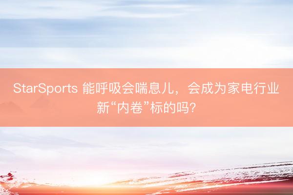 StarSports 能呼吸会喘息儿,会成为家电行业新“内卷”标的吗?