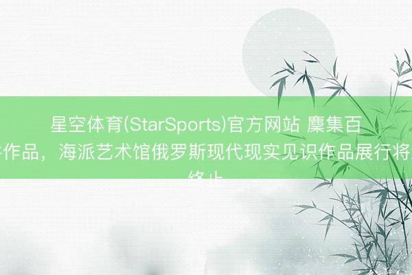 星空体育(StarSports)官方网站 麇集百余件作品,海派艺术馆俄罗斯现代现实见识作品展行将终止