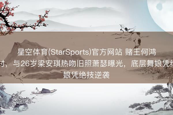 星空体育(StarSports)官方网站 赌王何鸿燊65岁时,与26岁梁安琪热吻旧照萧瑟曝光,底层舞娘凭绝技逆袭
