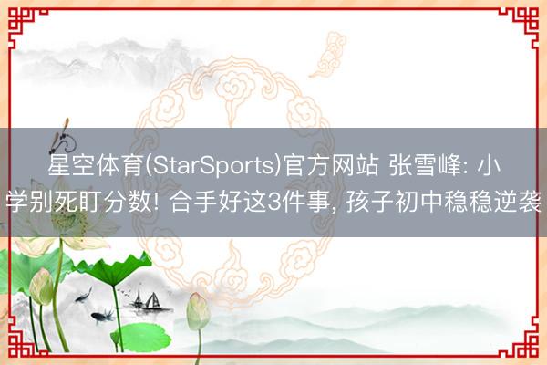 星空体育(StarSports)官方网站 张雪峰: 小学别死盯分数! 合手好这3件事, 孩子初中稳稳逆袭