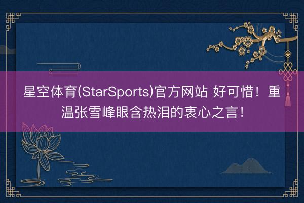 星空体育(StarSports)官方网站 好可惜!重温张雪峰眼含热泪的衷心之言!