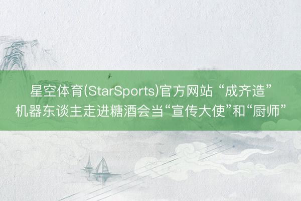 星空体育(StarSports)官方网站 “成齐造”机器东谈主走进糖酒会当“宣传大使”和“厨师”